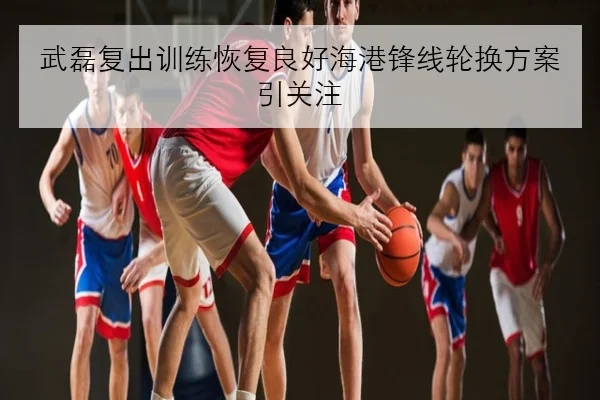 武磊复出训练恢复良好海港锋线轮换方案引关注